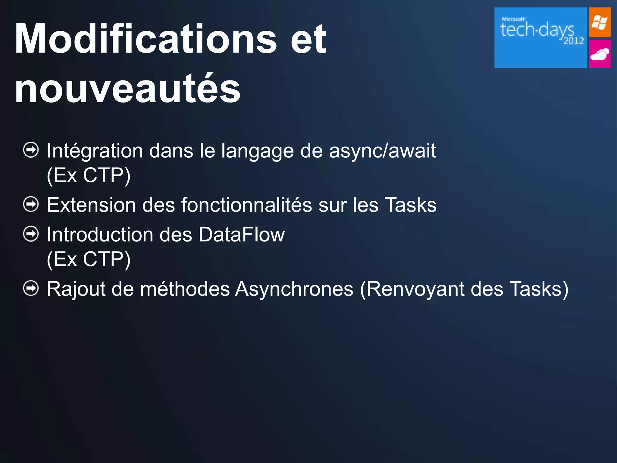 Modifications et
nouveautés
 Intégration dans le langage de async/await
 (Ex CTP)
 Extension des fonctionnalités sur les Tasks
 Introduction des DataFlow
 (Ex CTP)
 Rajout de méthodes Asynchrones (Renvoyant des Tasks)
 