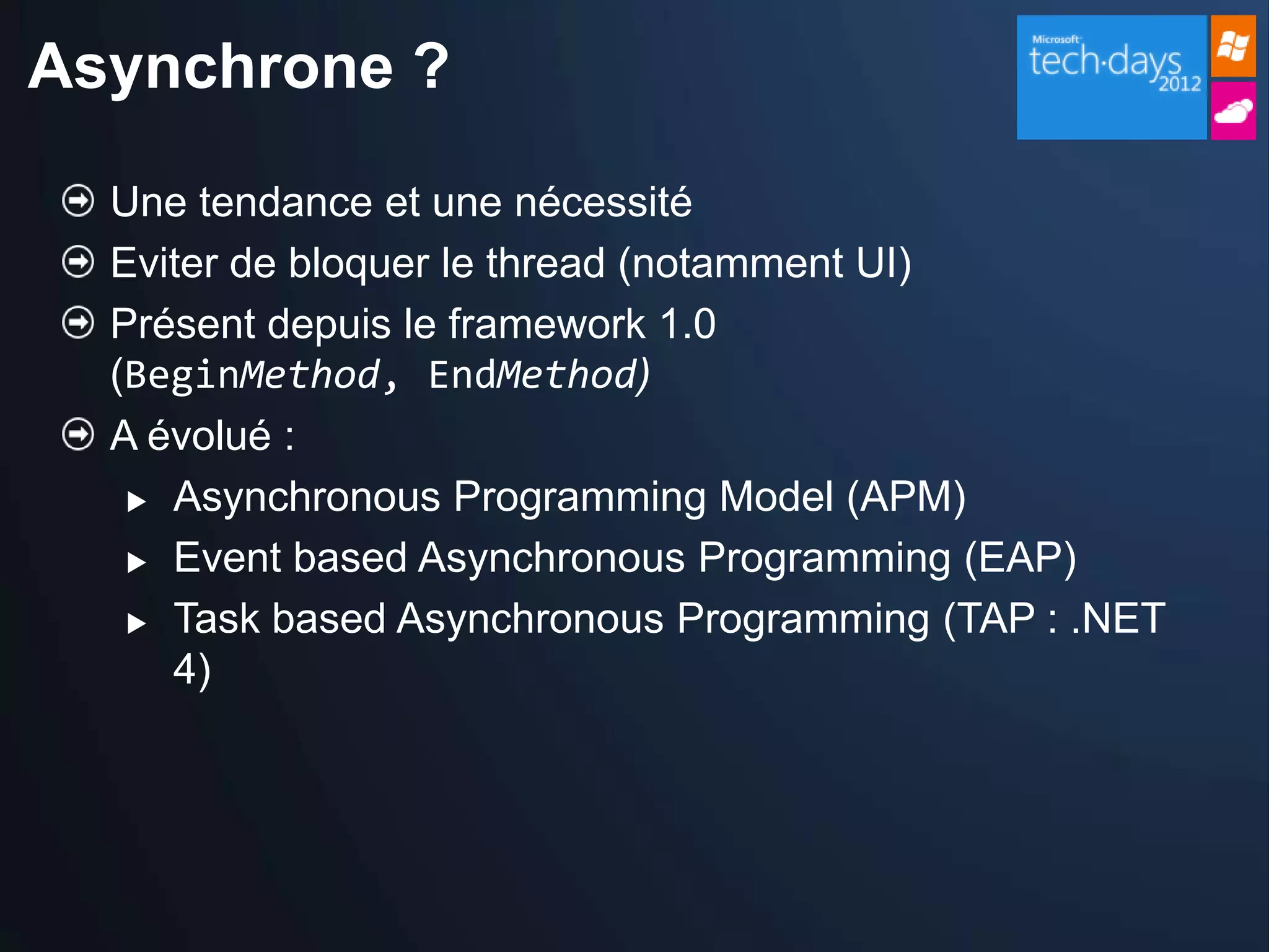 Asynchrone ?

  Une tendance et une nécessité
  Eviter de bloquer le thread (notamment UI)
  Présent depuis le framework 1.0
  (BeginMethod, EndMethod)
  A évolué :
    Asynchronous Programming Model (APM)

    Event based Asynchronous Programming (EAP)

    Task based Asynchronous Programming (TAP : .NET

     4)
 