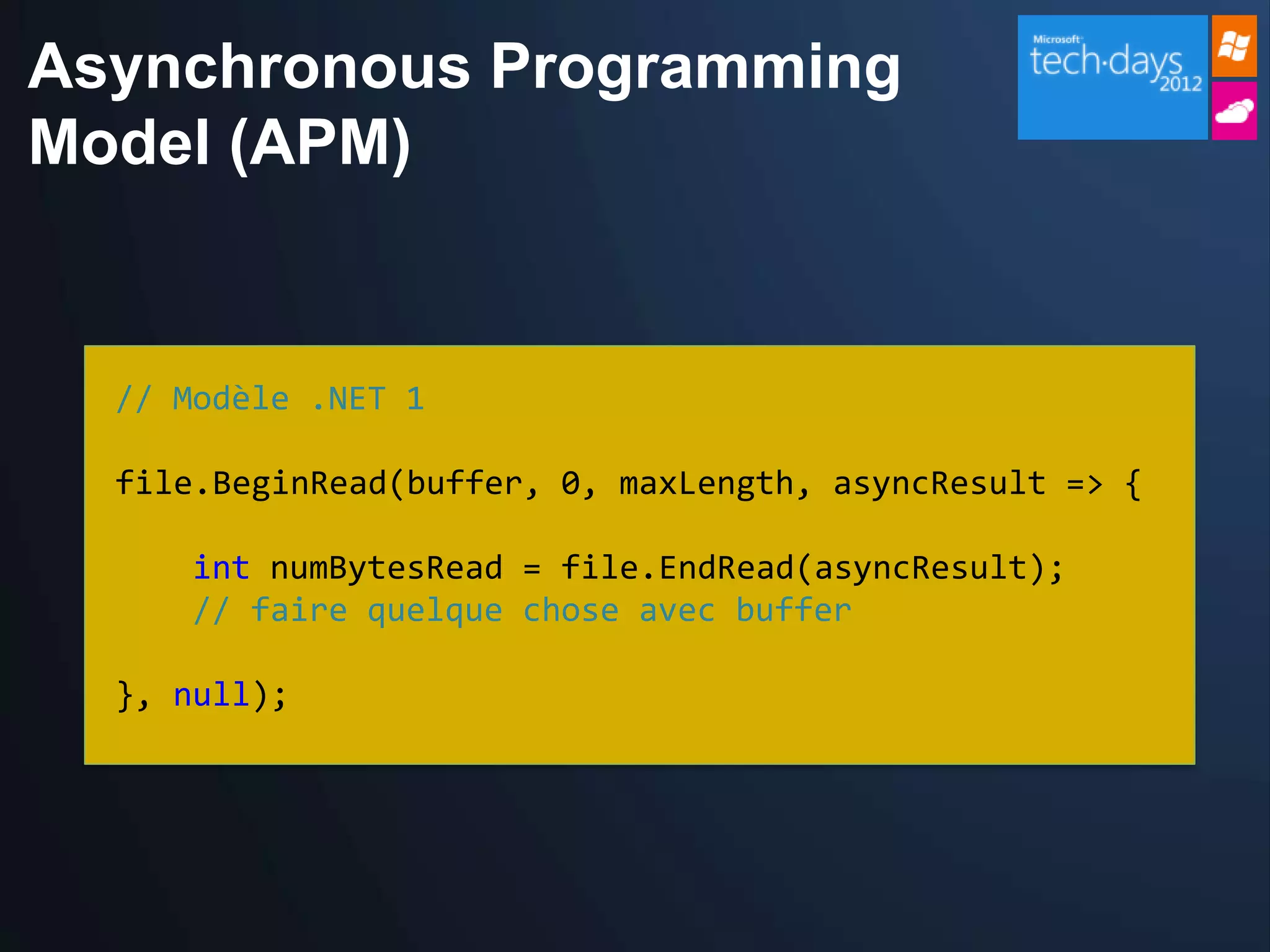 Asynchronous Programming
Model (APM)


  // Modèle .NET 1

  file.BeginRead(buffer, 0, maxLength, asyncResult => {

     int numBytesRead = file.EndRead(asyncResult);
     // faire quelque chose avec buffer

  }, null);
 