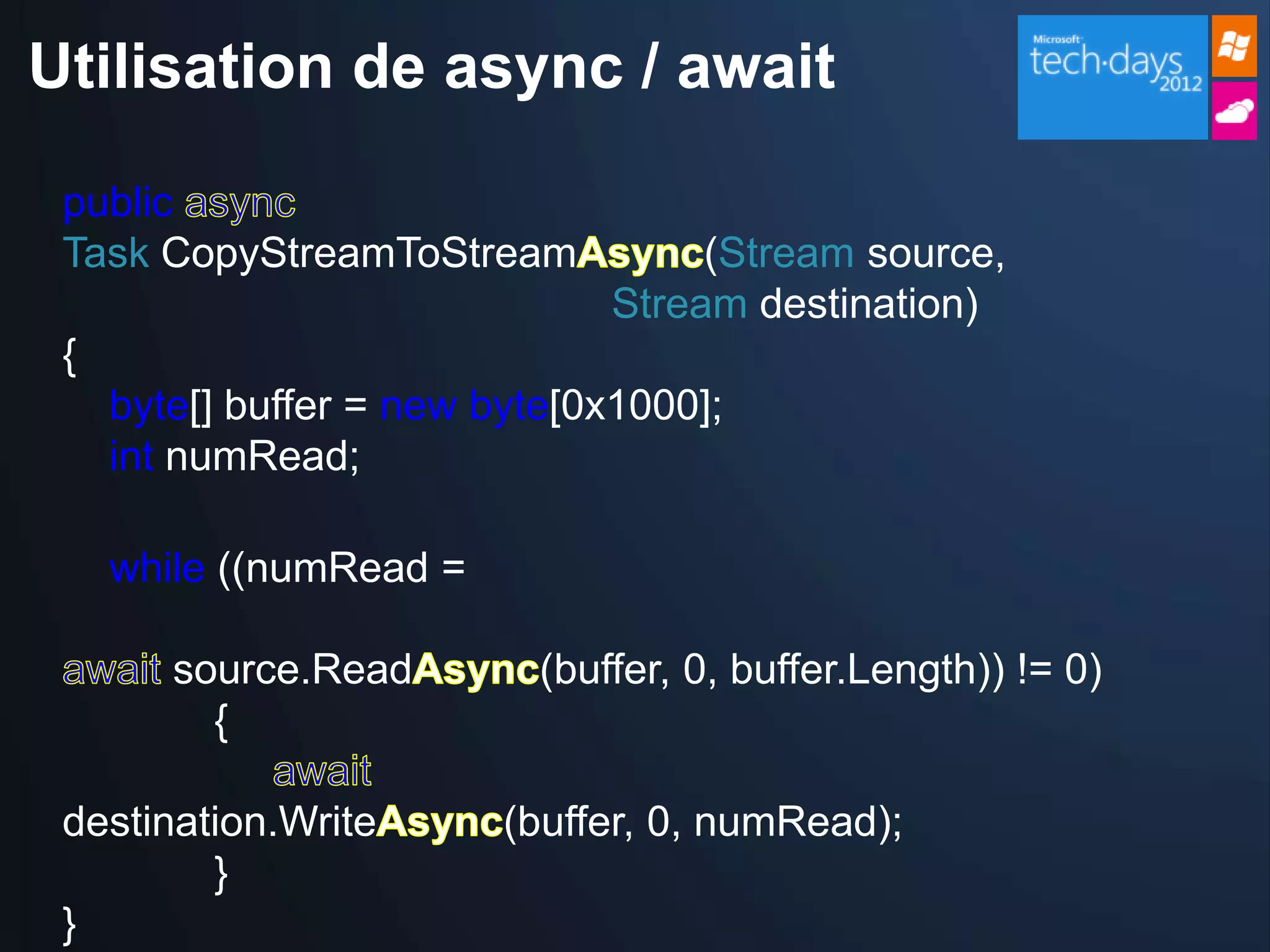 Utilisation de async / await

 public
 Task CopyStreamToStream             (Stream source,
                                Stream destination)
 {
     byte[] buffer = new byte[0x1000];
     int numRead;

     while ((numRead =

        source.Read         (buffer, 0, buffer.Length)) != 0)
          {

 destination.Write        (buffer, 0, numRead);
         }
 }
 