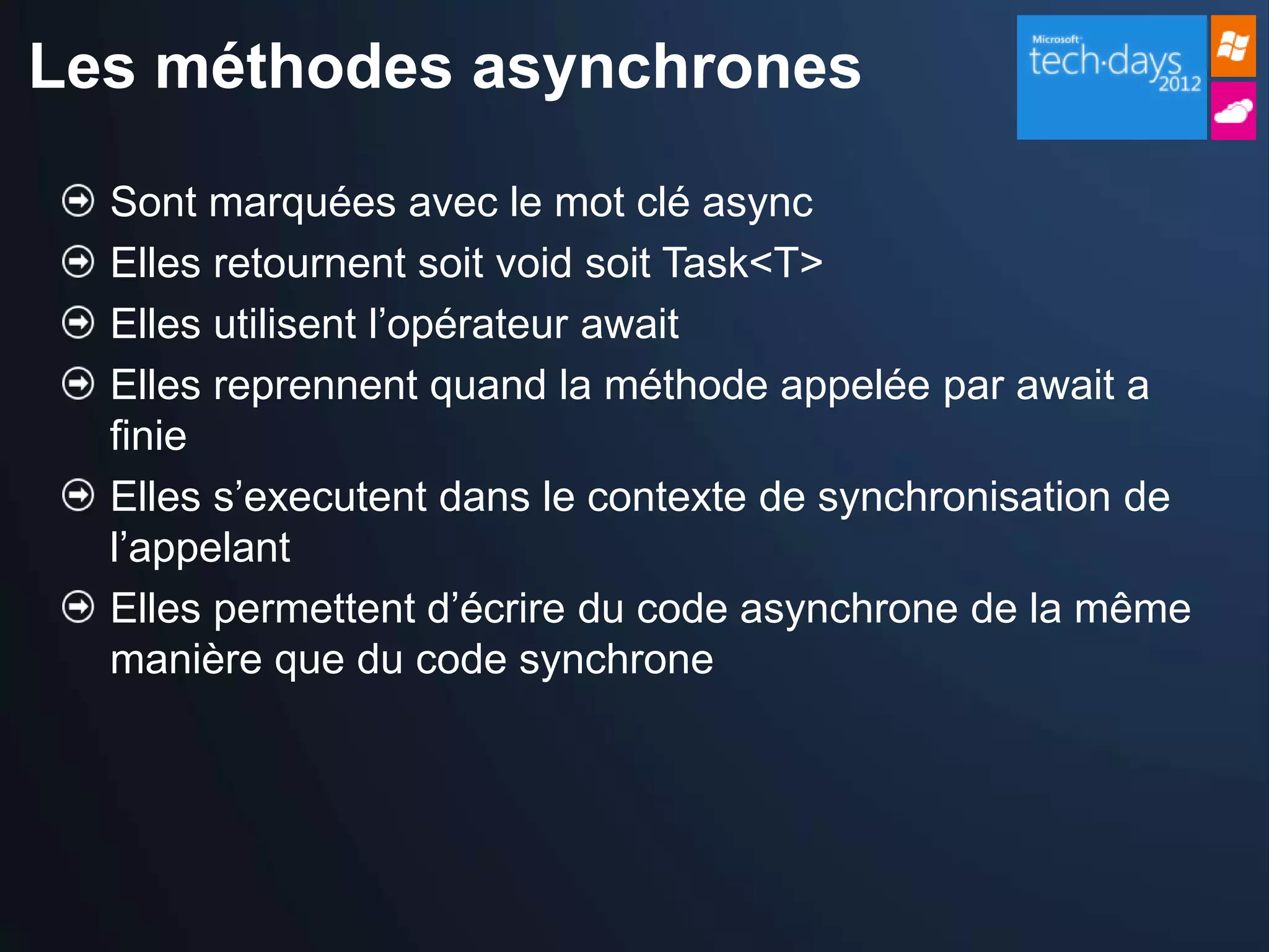 Les méthodes asynchrones

  Sont marquées avec le mot clé async
  Elles retournent soit void soit Task<T>
  Elles utilisent l’opérateur await
  Elles reprennent quand la méthode appelée par await a
  finie
  Elles s’executent dans le contexte de synchronisation de
  l’appelant
  Elles permettent d’écrire du code asynchrone de la même
  manière que du code synchrone
 