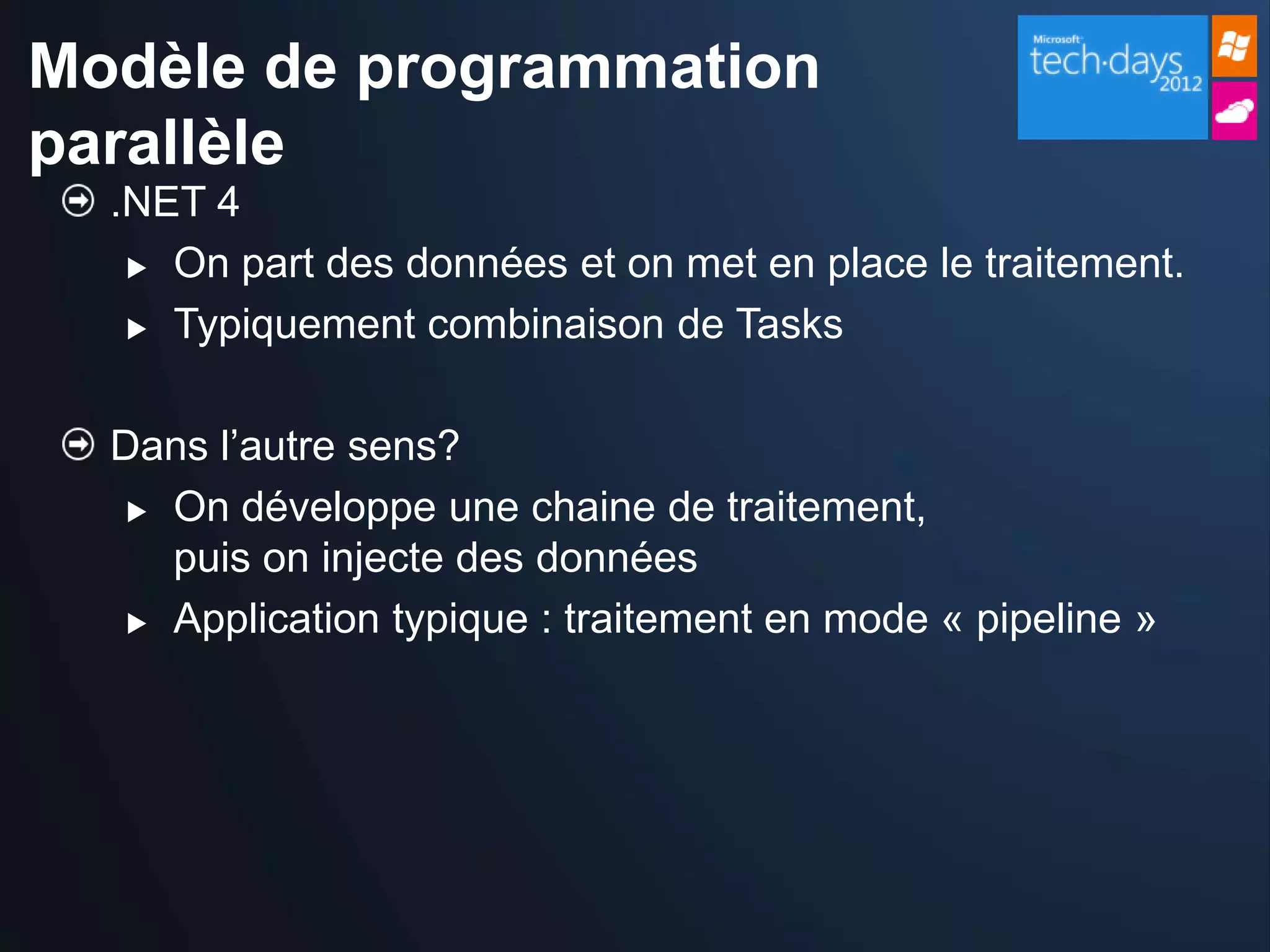 Modèle de programmation
parallèle
  .NET 4
    On part des données et on met en place le traitement.

    Typiquement combinaison de Tasks



  Dans l’autre sens?
    On développe une chaine de traitement,

     puis on injecte des données
    Application typique : traitement en mode « pipeline »
 