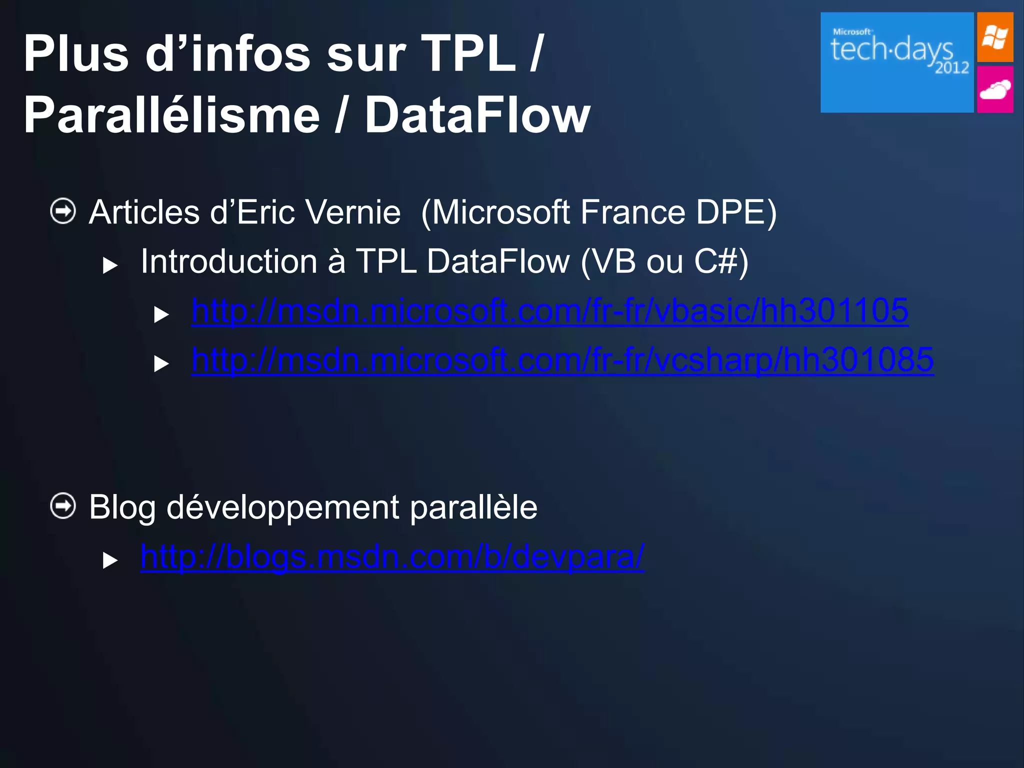 Plus d’infos sur TPL /
Parallélisme / DataFlow
  Articles d’Eric Vernie (Microsoft France DPE)
    Introduction à TPL DataFlow (VB ou C#)

        http://msdn.microsoft.com/fr-fr/vbasic/hh301105

        http://msdn.microsoft.com/fr-fr/vcsharp/hh301085




  Blog développement parallèle
    http://blogs.msdn.com/b/devpara/
 