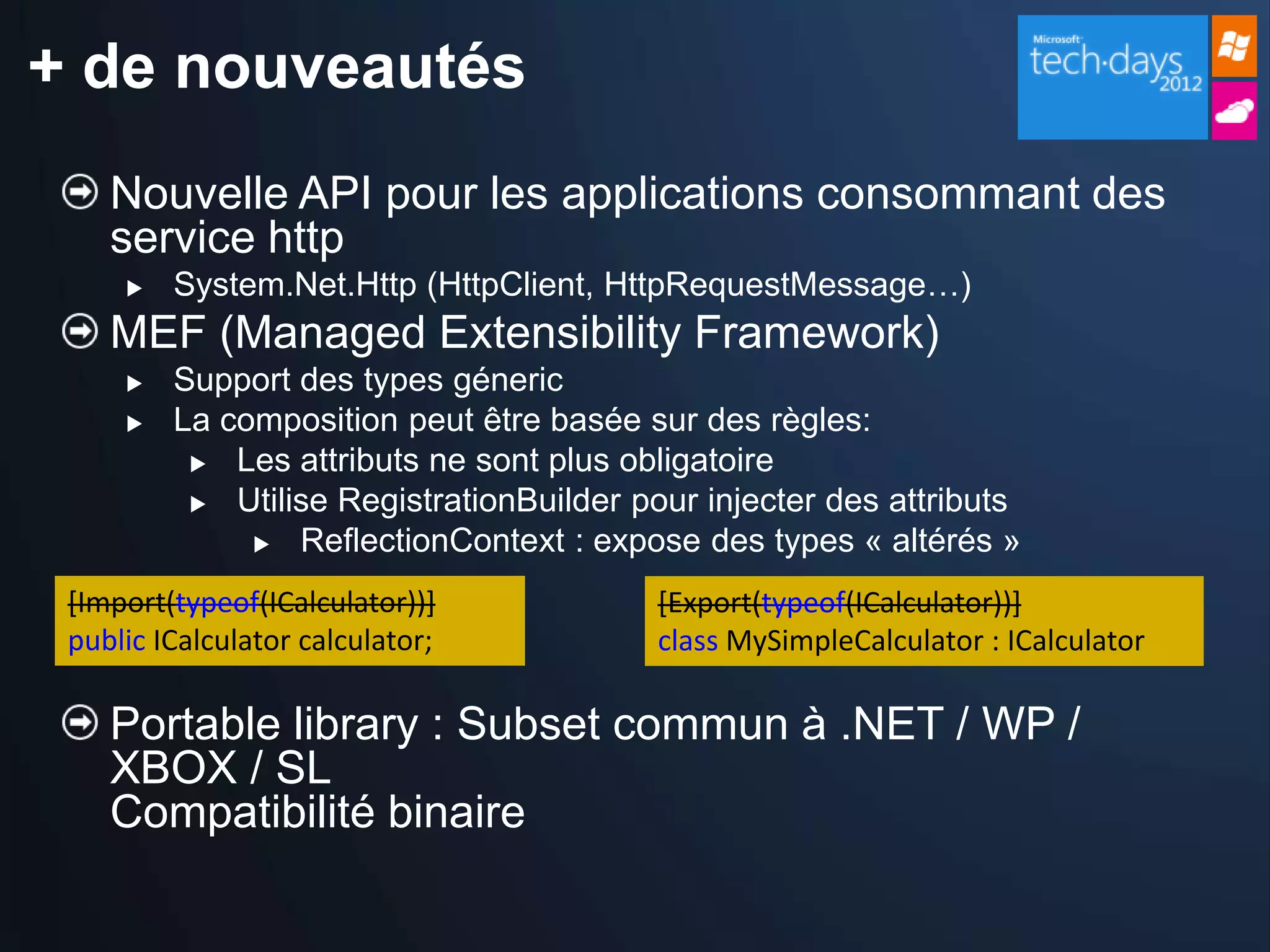 + de nouveautés
    Nouvelle API pour les applications consommant des
    service http
        System.Net.Http (HttpClient, HttpRequestMessage…)
    MEF (Managed Extensibility Framework)
        Support des types géneric
        La composition peut être basée sur des règles:
           Les attributs ne sont plus obligatoire

           Utilise RegistrationBuilder pour injecter des attributs
               ReflectionContext : expose des types « altérés »


 [Import(typeof(ICalculator))]            [Export(typeof(ICalculator))]
 public ICalculator calculator;           class MySimpleCalculator : ICalculator

    Portable library : Subset commun à .NET / WP /
    XBOX / SL
    Compatibilité binaire
 