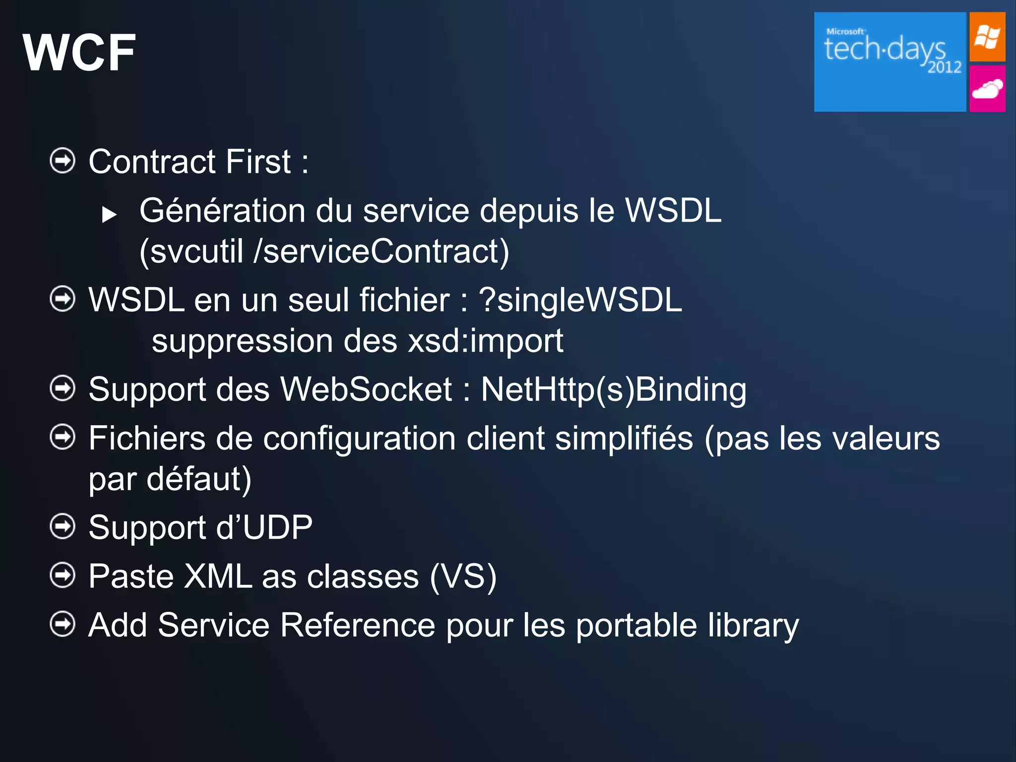 WCF

 Contract First :
   Génération du service depuis le WSDL

    (svcutil /serviceContract)
 WSDL en un seul fichier : ?singleWSDL
     suppression des xsd:import
 Support des WebSocket : NetHttp(s)Binding
 Fichiers de configuration client simplifiés (pas les valeurs
 par défaut)
 Support d’UDP
 Paste XML as classes (VS)
 Add Service Reference pour les portable library
 