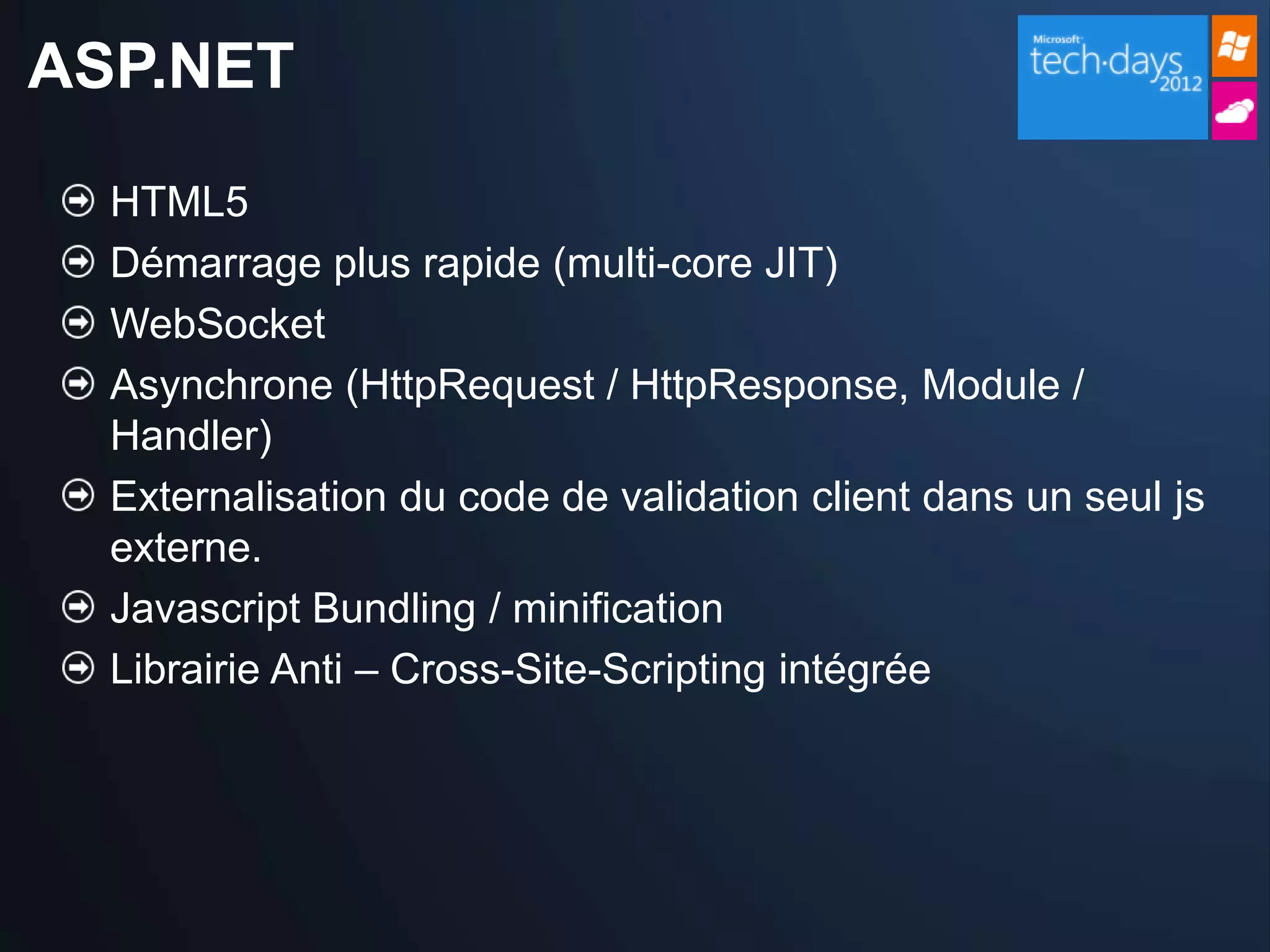ASP.NET

  HTML5
  Démarrage plus rapide (multi-core JIT)
  WebSocket
  Asynchrone (HttpRequest / HttpResponse, Module /
  Handler)
  Externalisation du code de validation client dans un seul js
  externe.
  Javascript Bundling / minification
  Librairie Anti – Cross-Site-Scripting intégrée
 