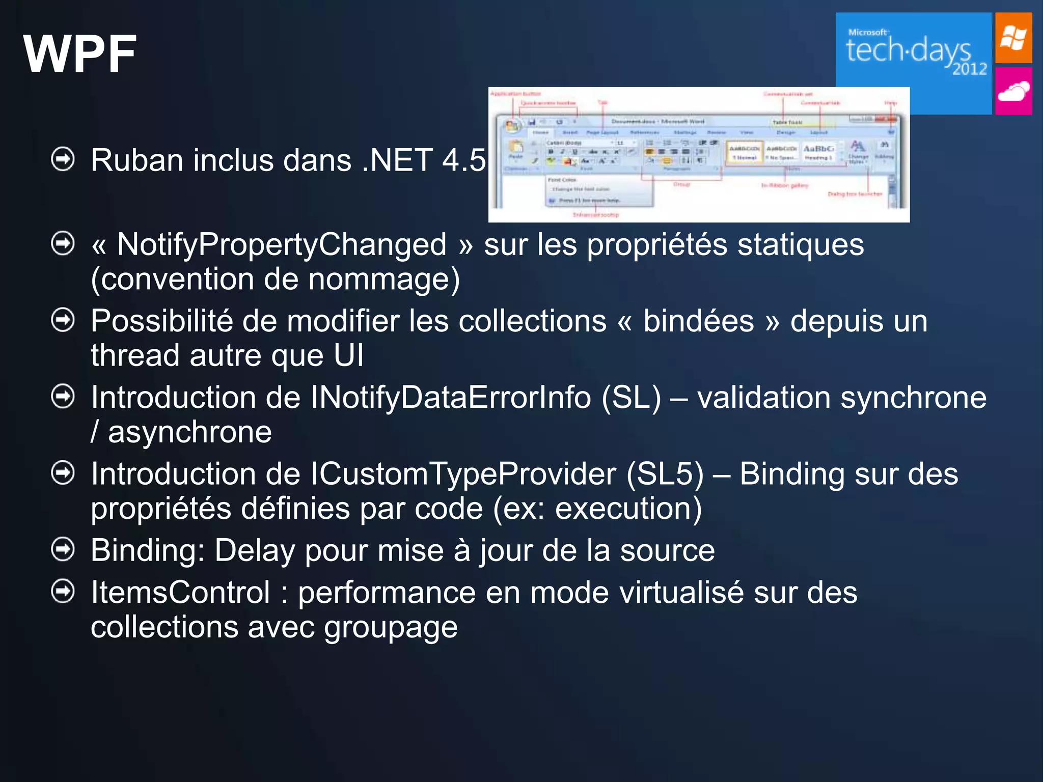 WPF
 Ruban inclus dans .NET 4.5

 « NotifyPropertyChanged » sur les propriétés statiques
 (convention de nommage)
 Possibilité de modifier les collections « bindées » depuis un
 thread autre que UI
 Introduction de INotifyDataErrorInfo (SL) – validation synchrone
 / asynchrone
 Introduction de ICustomTypeProvider (SL5) – Binding sur des
 propriétés définies par code (ex: execution)
 Binding: Delay pour mise à jour de la source
 ItemsControl : performance en mode virtualisé sur des
 collections avec groupage
 