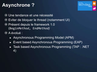 Asynchrone ?

  Une tendance et une nécessité
  Eviter de bloquer le thread (notamment UI)
  Présent depuis le framework 1.0
  (BeginMethod, EndMethod)
  A évolué :
    Asynchronous Programming Model (APM)

    Event based Asynchronous Programming (EAP)

    Task based Asynchronous Programming (TAP : .NET

     4)
 