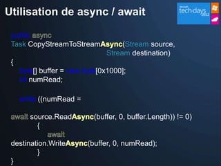 Utilisation de async / await

 public
 Task CopyStreamToStream             (Stream source,
                                Stream destination)
 {
     byte[] buffer = new byte[0x1000];
     int numRead;

     while ((numRead =

        source.Read         (buffer, 0, buffer.Length)) != 0)
          {

 destination.Write        (buffer, 0, numRead);
         }
 }
 