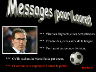 Messages pour Laurent ***  Virer les feignants et les perturbateurs. ***  Prendre des jeunes avec de la hargne. ***  Voir aussi en seconde division. ***  Qu’ils sachent la Marseillaise par coeur. ***  Et surtout, leur apprendre à aimer le public. 