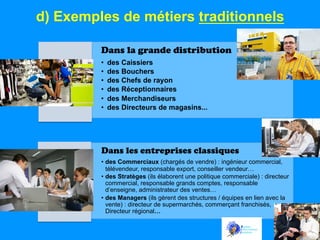 d) Exemples de métiers traditionnels
Dans la grande distribution
• 
• 
• 
• 
• 
• 

des Caissiers
des Bouchers
des Chefs de rayon
des Réceptionnaires
des Merchandiseurs
des Directeurs de magasins...

Dans les entreprises classiques
•  des Commerciaux (chargés de vendre) : ingénieur commercial,
télévendeur, responsable export, conseiller vendeur…
•  des Stratèges (ils élaborent une politique commerciale) : directeur
commercial, responsable grands comptes, responsable
d’enseigne, administrateur des ventes…
•  des Managers (ils gèrent des structures / équipes en lien avec la
vente) : directeur de supermarchés, commerçant franchisés,
Directeur régional…

 