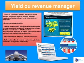 Yield ou revenue manager
.	
  Secteurs concernés : Né dans le transport aérien,
présent aujourd’hui dans les groupes hôteliers,
sociétés de locations, loisirs et services et même à
l’hôpital !
. En constante augmentation
. Le rôle : maximiser les profits de l’entreprise non pas
en développant les ventes mais en ajustant la politique
tarifaire sur la demande et l’offre restante
Pour s’orienter, il regarde de près la concurrence et suit
au jour le jour les tableaux de réservation.
. Ses compétences : négocier, anticiper, organiser.
. Sa formation : Bac+5 ( master pro tourisme, école de
commerce ou ingénieur généraliste ).

 