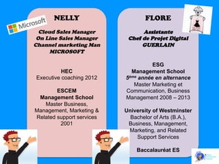 NELLY

FLORE

Cloud Sales Manager
On Line Sales Manager
Channel marketing Man
MICROSOFT

Assistante
Chef de Projet Digital
GUERLAIN

HEC
Executive coaching 2012
ESCEM
Management School
Master Business,
Management, Marketing &
Related support services
2001

ESG
Management School
5ème année en alternance
Master Marketing et
Communication, Business
Management 2008 – 2013
University of Westminster
Bachelor of Arts (B.A.),
Business, Management,
Marketing, and Related
Support Services
Baccalauréat ES

 