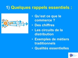 1) Quelques rappels essentiels :
•  Qu’est ce que le
commerce ?
•  Des chiffres
•  Les circuits de la
distribution
•  Exemples de métiers
traditionnels
•  Qualités essentielles

 