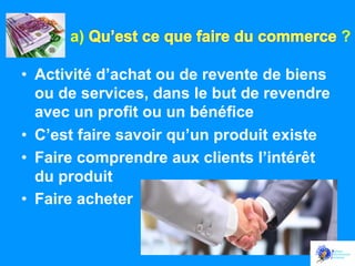 a)
•  Activité d’achat ou de revente de biens
ou de services, dans le but de revendre
avec un profit ou un bénéfice
•  C’est faire savoir qu’un produit existe
•  Faire comprendre aux clients l’intérêt
du produit
•  Faire acheter

?

 