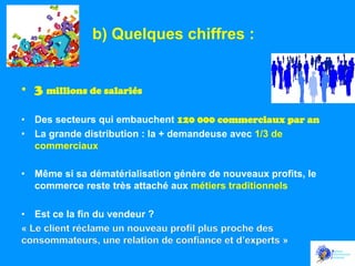 b) Quelques chiffres :
•  3 millions de salariés
•  Des secteurs qui embauchent 120 000 commerciaux par an
•  La grande distribution : la + demandeuse avec 1/3 de
commerciaux
•  Même si sa dématérialisation génère de nouveaux profits, le
commerce reste très attaché aux métiers traditionnels
•  Est ce la fin du vendeur ?
« Le client réclame un nouveau profil plus proche des
consommateurs, une relation de confiance et d’experts »

 