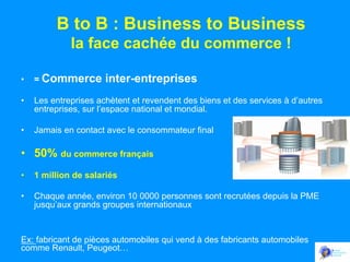 B to B : Business to Business
la face cachée du commerce !
• 

= Commerce

inter-entreprises

• 

Les entreprises achètent et revendent des biens et des services à d’autres
entreprises, sur l’espace national et mondial.

• 

Jamais en contact avec le consommateur final

•  50% du commerce français
• 

1 million de salariés

• 

Chaque année, environ 10 0000 personnes sont recrutées depuis la PME
jusqu’aux grands groupes internationaux

Ex: fabricant de pièces automobiles qui vend à des fabricants automobiles
comme Renault, Peugeot…

 