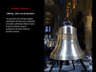 La cloche « Étienne »
1494 kg - 126,7 cm de diamètre.
En souvenir de l’antique église-
cathédrale de Paris qui a précédé
l’actuelle cathédrale Notre-Dame
et qui fut placée sous la
protection de Saint Etienne,
premier martyr.
 