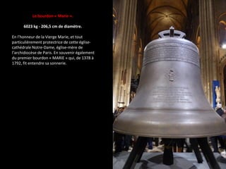 Le bourdon « Marie ».
6023 kg - 206,5 cm de diamètre.
En l’honneur de la Vierge Marie, et tout
particulièrement protectrice de cette église-
cathédrale Notre-Dame, église-mère de
l’archidiocèse de Paris. En souvenir également
du premier bourdon « MARIE » qui, de 1378 à
1792, fit entendre sa sonnerie.
 