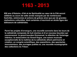 850 ans d’Histoire, d’Art et de Spiritualité au cœur de la Cité seront
célébrés au cours de cette année marquée par de nombreuses
festivités, cérémonies et actions de grâces ainsi que par de grandes
réalisations culturelles, dont certaines s’inscriront en droite ligne des
bâtisseurs de cathédrales.
Parmi les projets d’envergure, une nouvelle sonnerie dans les tours de
la cathédrale composée de huit cloches et d’un nouveau bourdon qui
couronneront le grand bourdon Emmanuel, la réfection de l’éclairage
intérieur, la restauration du Grand Orgue, une saison musicale
exceptionnelle de la maîtrise de la cathédrale alliant patrimoine et
création, un congrès scientifique, des expositions, des spectacles
monumentaux, des ouvrages publiés et, une nouvelle muséographie
des collections du Trésor.
1163 - 2013
 
