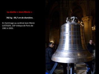 La cloche « Jean-Marie »
782 kg - 99,7 cm de diamètre.
En hommage au cardinal Jean-Marie
LUSTIGER, 139e
évêque de Paris de
1981 à 2005.
de l’Angélus, « Afin que nous soyons rendus dignes des promesses du Christ » ; 9 filets sy
ètes ; texte séculier et profil de Notre-Dame au coeur de Paris. © Cailloux et Cie
 