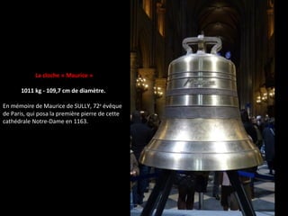 La cloche « Maurice »
1011 kg - 109,7 cm de diamètre.
En mémoire de Maurice de SULLY, 72e
évêque
de Paris, qui posa la première pierre de cette
cathédrale Notre-Dame en 1163.
 