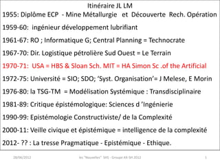 Itinéraire JL LM
1955: Diplôme ECP - Mine Métallurgie et Découverte Rech. Opération
1959-60: ingénieur développement lubrifiant
1961-67: RO ; Informatique G; Central Planning = Technocrate
1967-70: Dir. Logistique pétrolière Sud Ouest = Le Terrain
1970-71: USA = HBS & Sloan Sch. MIT = HA Simon Sc .of the Artificial
1972-75: Université = SIO; SDO; ‘Syst. Organisation’= J Melese, E Morin
1976-80: la TSG-TM = Modélisation Systémique : Transdisciplinaire
1981-89: Critique épistémologique: Sciences d ’Ingénierie
1990-99: Epistémologie Constructiviste/ de la Complexité
2000-11: Veille civique et épistémique = intelligence de la complexité
2012- ?? : La tresse Pragmatique - Epistémique - Ethique.
   28/06/2012             les "Nouvelles" SHS - Groupe AX-SH 2012    1
 