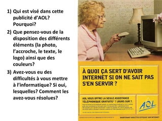 Qui est visé dans cette publicité d’AOL? Pourquoi? Que pensez-vous de la disposition des différents éléments (la photo, l’accroche, le texte, le logo) ainsi que des couleurs? Avez-vous eu des difficultés à vous mettre à l’informatique? Si oui, lesquelles? Comment les avez-vous résolues? 