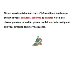 Si vous vous inscriviez à un cours d’informatique, quel niveau choisiriez-vous:  débutant ,  confirmé  ou  expert ? Y a-t-il des choses que vous ne sachiez pas encore faire en informatique et que vous aimeriez dominer? Lesquelles? 