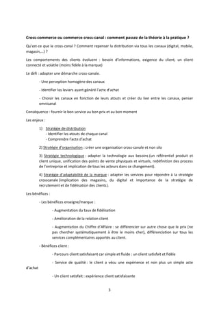 Cross-commerce ou commerce cross-canal : comment passez de la théorie à la pratique ?
Qu’est-ce que le cross-canal ? Comment repenser la distribution via tous les canaux (digital, mobile,
magasin,…) ?
Les comportements des clients évoluent : besoin d’informations, exigence du client, un client
connecté et volatile (moins fidèle à la marque)
Le défi : adopter une démarche cross-canale.
- Une perception homogène des canaux
- Identifier les leviers ayant généré l’acte d’achat
- Choisir les canaux en fonction de leurs atouts et créer du lien entre les canaux, penser
omnicanal
Conséquence : fournir le bon service au bon prix et au bon moment
Les enjeux :
1) Stratégie de distribution
- Identifier les atouts de chaque canal
- Comprendre l’acte d’achat
2) Stratégie d’organisation : créer une organisation cross-canale et non silo
3) Stratégie technologique : adapter la technologie aux besoins (un référentiel produit et
client unique, unification des points de vente physiques et virtuels, redéfinition des process
de l’entreprise et implication de tous les acteurs dans ce changement).
4) Stratégie d’adaptabilité de la marque : adapter les services pour répondre à la stratégie
crosscanale (implication des magasins, du digital et importance de la stratégie de
recrutement et de fidélisation des clients).
Les bénéfices :
- Les bénéfices enseigne/marque :
- Augmentation du taux de fidélisation
- Amélioration de la relation client
- Augmentation du Chiffre d’Affaire : se différencier sur autre chose que le prix (ne
pas chercher systématiquement à être le moins cher), différenciation sur tous les
services complémentaires apportés au client.
- Bénéfices client :
- Parcours client satisfaisant car simple et fluide : un client satisfait et fidèle
- Service de qualité : le client a vécu une expérience et non plus un simple acte
d’achat
- Un client satisfait : expérience client satisfaisante
3

 