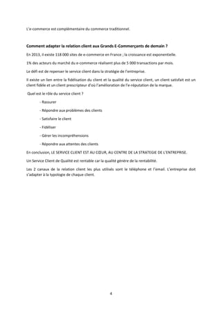L’e-commerce est complémentaire du commerce traditionnel.

Comment adapter la relation client aux Grands E-Commerçants de demain ?
En 2013, il existe 118 000 sites de e-commerce en France ; la croissance est exponentielle.
1% des acteurs du marché du e-commerce réalisent plus de 5 000 transactions par mois.
Le défi est de repenser le service client dans la stratégie de l’entreprise.
Il existe un lien entre la fidélisation du client et la qualité du service client, un client satisfait est un
client fidèle et un client prescripteur d’où l’amélioration de l’e-réputation de la marque.
Quel est le rôle du service client ?
- Rassurer
- Répondre aux problèmes des clients
- Satisfaire le client
- Fidéliser
- Gérer les incompréhensions
- Répondre aux attentes des clients
En conclusion, LE SERVICE CLIENT EST AU CŒUR, AU CENTRE DE LA STRATEGIE DE L’ENTREPRISE.
Un Service Client de Qualité est rentable car la qualité génère de la rentabilité.
Les 2 canaux de la relation client les plus utilisés sont le téléphone et l’email. L’entreprise doit
s’adapter à la typologie de chaque client.

4

 