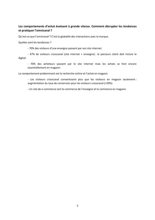 Les comportements d’achat évoluent à grande vitesse. Comment décrypter les tendances
et pratiquer l’omnicanal ?
Qu’est-ce que l’omnicanal ? C’est la globalité des interactions avec la marque.
Quelles sont les tendances ?
- 70% des visiteurs d’une enseigne passent par son site internet.
- 47% de visiteurs crosscanal (site internet + enseigne) : le parcours client doit inclure le
digital.
- 70% des acheteurs passent par le site internet mais les achats se font encore
essentiellement en magasin.
Le comportement prédominant est la recherche online et l’achat en magasin.
- Les visiteurs crosscanal convertissent plus que les visiteurs en magasin seulement :
augmentation du taux de conversion pour les visiteurs crosscanal (+20%).
- Un site de e-commerce sert le commerce de l’enseigne et le commerce en magasin.

5

 