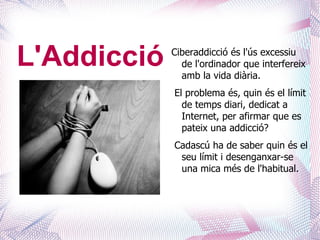 L'Addicció   Ciberaddicció és l'ús excessiu
               de l'ordinador que interfereix
               amb la vida diària.
             El problema és, quin és el límit
               de temps diari, dedicat a
               Internet, per afirmar que es
               pateix una addicció?
             Cadascú ha de saber quin és el
              seu límit i desenganxar-se
              una mica més de l'habitual.
 