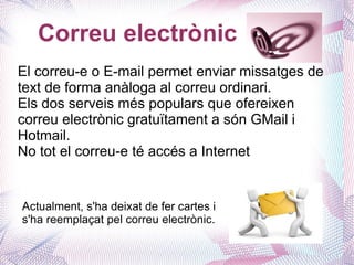 Correu electrònic
El correu-e o E-mail permet enviar missatges de
text de forma anàloga al correu ordinari.
Els dos serveis més populars que ofereixen
correu electrònic gratuïtament a són GMail i
Hotmail.
No tot el correu-e té accés a Internet


Actualment, s'ha deixat de fer cartes i
s'ha reemplaçat pel correu electrònic.
 