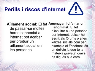 Perills i riscos d'internet

 Aïllament social: El fet Amenaçar i difamar en
  de passar-se moltes      l’anonimat: El fet
                           d’insultar a una persona
  hores connectat a        per Internet, deixar-ho
  internet pot acabar      escrit als fòrums o a les
  per produir un           xarxes socials com per
  aïllament social en      exemple el Facebook és
  les persones             un delicte ja que té la
                             mateixa gravetat que si
                             es digués a la cara.
 