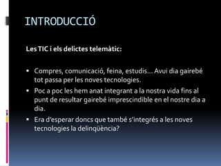 INTRODUCCIÓ

Les TIC i els delictes telemàtic:

 Compres, comunicació, feina, estudis... Avui dia gairebé
  tot passa per les noves tecnologies.
 Poc a poc les hem anat integrant a la nostra vida fins al
  punt de resultar gairebé imprescindible en el nostre dia a
  dia.
 Era d’esperar doncs que també s’integrés a les noves
  tecnologies la delinqüència?
 