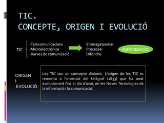 TIC.
 CONCEPTE, ORIGEN I EVOLUCIÓ
      -Telecomunicacions               Emmagatzemar
TIC   -Microelectrònica                Processar            INFORMACIÓ
      -Xarxes de comunicació           Difondre




ORIGEN       Les TIC son un concepte dinàmic. L’origen de les TIC es
             remunta a l’invenció del telègraf (1833) que ha anat
I
             evolucionant fins el dia d’avui, en les Noves Tecnologies de
 EVOLUCIÓ    la informació i la comunicació.
 