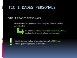 TIC I DADES PERSONALS

ÚS DE LES DADES PERSONALS
     Normalment es necessita crear comptes i demès per fer
     servir les TIC.

                 És recomanable NO donar les DADES PERSONALS
                 per la web, si no es absolutament necessari.



      L’activitat que es fa a Internet deixa un RASTRE molt
      major que una persona al món físic.
 