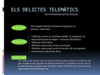 ELS DELICTES TELEMÀTICS
                                  NOVA MANERA DE DELINQUIR



                  Tots aquells delictes comesos mitjançant un
QUE SÓN?
                  sistema informàtic.

                   • Delictes contra la confidencialitat, la integritat i la
                   disponibilitat de les dades i sistemes informàtics.
QUINS SÓN?         •Delictes informàtics.
                   •Delictes relacionats amb el contingut.
                   •Delictes relacionats amb infraccions de la propietat
                   intel·lectual i dels drets afins.

LEGISLACIÓ
    Tot i que en els darrers anys la majoria d’Estats estan prenent consciència del
    greu problema que suposen els delictes telemàtics, la legislació actual, que no
    és específica per a aquests tipus de faltes, resulta insuficient per a els cossos de
    seguretat per tal de perseguir-los.
 