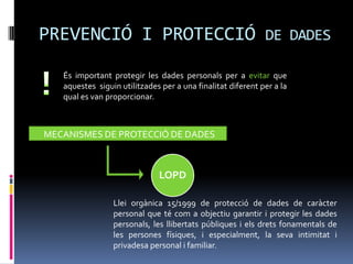 PREVENCIÓ I PROTECCIÓ DE DADES
   És important protegir les dades personals per a evitar que
   aquestes siguin utilitzades per a una finalitat diferent per a la
   qual es van proporcionar.



MECANISMES DE PROTECCIÓ DE DADES



                              LOPD

                 Llei orgànica 15/1999 de protecció de dades de caràcter
                 personal que té com a objectiu garantir i protegir les dades
                 personals, les llibertats públiques i els drets fonamentals de
                 les persones físiques, i especialment, la seva intimitat i
                 privadesa personal i familiar.
 