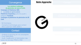 Convergence
              Notre Approche
       Conseil
           Les solutions LesNuages 
        de génération de leads et traﬁc
Campagne et Plateforme SMS 
Ø  Localisés et géolocalisés
Plateforme Couponing (pull et/ou push )
intégrant Passbook
                                            Contenu & Design
Campagne et plateforme de génération de QR
Code

- M-Commerce 
- Conseil en technologie sans contact "
- Micro-paiement SMS (SMS+)

                                                                  Visibilité

                Contact

- Analyse et reporting de vos campagnes
- Push SMS/MMS, 
- Audit, Qualiﬁcation & Optimisation des
bases de données PRM & CRM

MOBILE SOLUTIONS                                                                 12
 