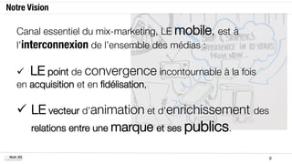1.7. Notre vision
          Canal essentiel du mix-marketing
          à  le mobile est à l’interconnexion de l’ensemble des média

          

          §  LE point de convergence incontournable à la fois
                   
en acquisition et en ﬁdélisation,

          §  LE vecteur d’animation et d’enrichissement
              
des relations entre une marque et ses publics

MOBILE SOLUTIONS                                                          9
 
