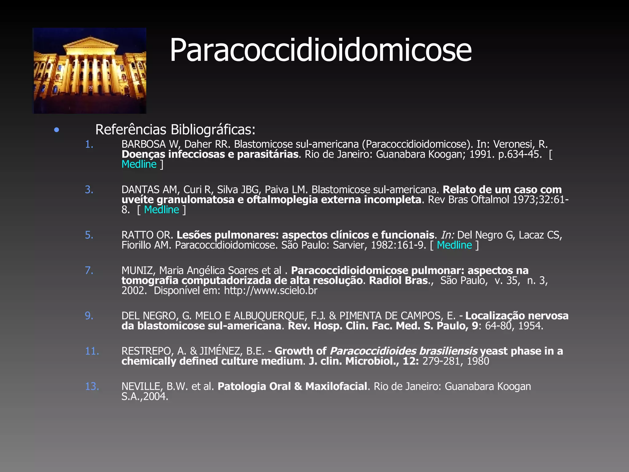 Paracoccidioidomicose Referências Bibliográficas: BARBOSA W, Daher RR. Blastomicose sul-americana (Paracoccidioidomicose). In: Veronesi, R.  Doenças infecciosas e parasitárias . Rio de Janeiro: Guanabara Koogan; 1991. p.634-45.  [  Medline  ] DANTAS AM, Curi R, Silva JBG, Paiva LM. Blastomicose sul-americana.  Relato de um caso com uveíte granulomatosa e oftalmoplegia externa incompleta . Rev Bras Oftalmol 1973;32:61-8.  [  Medline  ] RATTO OR.  Lesões pulmonares: aspectos clínicos e funcionais .  In:  Del Negro G, Lacaz CS, Fiorillo AM. Paracoccidioidomicose. São Paulo: Sarvier, 1982:161-9. [  Medline  ] MUNIZ, Maria Angélica Soares et al .  Paracoccidioidomicose pulmonar: aspectos na tomografia computadorizada de alta resolução .  Radiol Bras .,  São Paulo,  v. 35,  n. 3,  2002.  Disponível em: http://www.scielo.br  DEL NEGRO, G. MELO E ALBUQUERQUE, F.J. & PIMENTA DE CAMPOS, E. -  Localização nervosa da blastomicose sul-americana .  Rev. Hosp. Clin. Fac. Med. S. Paulo, 9 : 64-80, 1954. RESTREPO, A. & JIMÉNEZ, B.E. -  Growth of  Paracoccidioides brasiliensis  yeast phase in a chemically defined culture medium .  J. clin. Microbiol., 12:  279-281, 1980 NEVILLE, B.W. et al.  Patologia Oral & Maxilofacial . Rio de Janeiro: Guanabara Koogan S.A.,2004.  