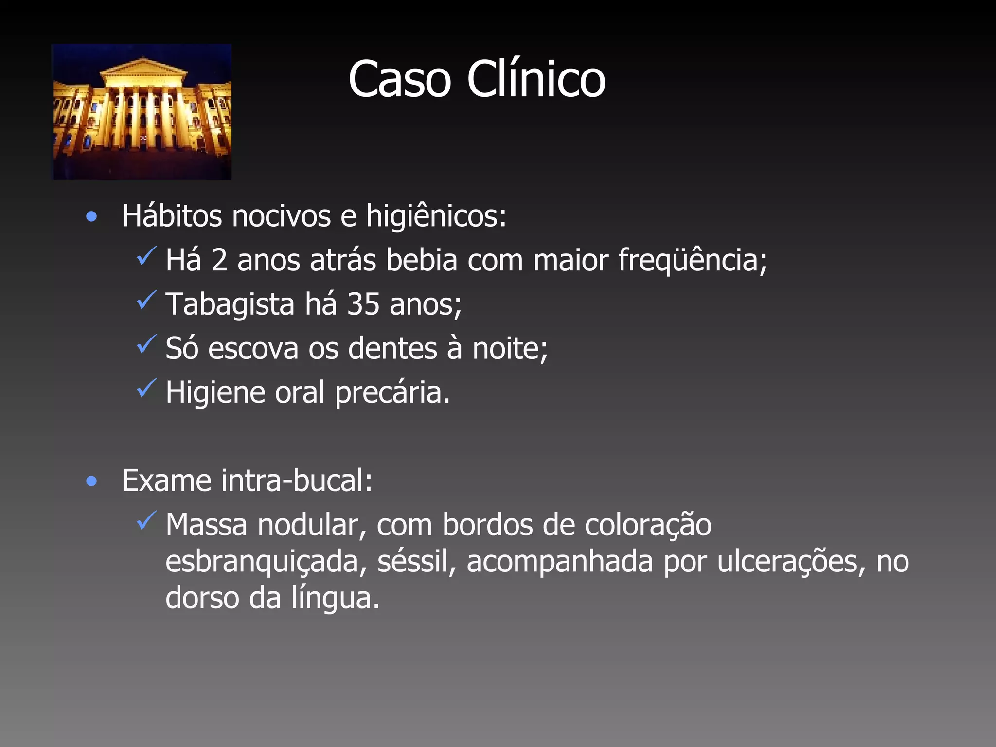 Caso Clínico Hábitos nocivos e higiênicos:  Há 2 anos atrás bebia com maior freqüência; Tabagista há 35 anos; Só escova os dentes à noite; Higiene oral precária. Exame intra-bucal:  Massa nodular, com bordos de coloração esbranquiçada, séssil, acompanhada por ulcerações, no dorso da língua. 
