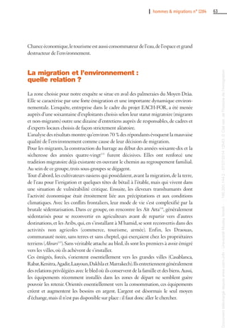 I hommes & migrations n° 1284 63
Chance économique,le tourisme est aussi consommateur de l’eau,de l’espace et grand
destructeur de l’environnement.
La migration et l’environnement :
quelle relation ?
La zone choisie pour notre enquête se situe en aval des palmeraies du Moyen Drâa.
Elle se caractérise par une forte émigration et une importante dynamique environ-
nementale. L’enquête, entreprise dans le cadre du projet EACH-FOR, a été menée
auprès d’une soixantaine d’exploitants choisis selon leur statut migratoire (migrants
et non-migrants) outre une dizaine d’entretiens auprès de responsables, de cadres et
d’experts locaux choisis de façon strictement aléatoire.
L’analyse des résultats montre qu’environ 70 % des répondants évoquent la mauvaise
qualité de l’environnement comme cause de leur décision de migration.
Pour les migrants, la construction du barrage au début des années soixante-dix et la
sécheresse des années quatre-vingt(13)
furent décisives. Elles ont renforcé une
tradition migratoire déjà existante en ouvrant le chemin au regroupement familial.
Au sein de ce groupe, trois sous-groupes se dégagent.
Tout d’abord, les cultivateurs oasiens qui possédaient, avant la migration, de la terre,
de l’eau pour l’irrigation et quelques têtes de bétail à l’étable, mais qui vivent dans
une situation de vulnérabilité critique. Ensuite, les éleveurs transhumants dont
l’activité économique était étroitement liée aux précipitations et aux conditions
climatiques. Avec les conflits frontaliers, leur mode de vie s’est complexifié par la
brutale sédentarisation. Dans ce groupe, on rencontre les Aït Atta(14)
, généralement
sédentarisés pour se reconvertir en agriculteurs avant de repartir vers d’autres
destinations,et les Aribs,qui,en s’installant à M’hamid,se sont reconvertis dans des
activités non agricoles (commerce, tourisme, armée). Enfin, les Draouas,
communauté noire, sans terres et sans cheptel, qui exerçaient chez les propriétaires
terriens (Ahrars(15)
).Sans véritable attache au bled,ils sont les premiers à avoir émigré
vers les villes, où ils achèvent de s’installer.
Ces émigrés, forcés, s’orientent essentiellement vers les grandes villes (Casablanca,
Rabat,Kenitra,Agadir,Laayoun,DakhlaetMarrakech).Ilsentretiennentgénéralement
des relations privilégiées avec le bled où ils conservent de la famille et des biens.Aussi,
les équipements récemment installés dans les zones de départ ne semblent guère
pouvoir les retenir. Orientés essentiellement vers la consommation, ces équipements
créent et augmentent les besoins en argent. L’argent est désormais le seul moyen
d’échange,mais il n’est pas disponible sur place : il faut donc aller le chercher.
Documenttéléchargédepuiswww.cairn.info-UniversitéMoulayIsmail--196.200.144.2-07/07/201412h43.©Citénat.del'histoiredel'immigration
Documenttéléchargédepuiswww.cairn.info-UniversitéMoulayIsmail--196.200.144.2-07/07/201412h43.©Citénat.del'histoiredel'immigration
 