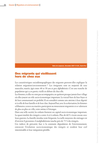 64 Dossier I Migrations et environnement I
Des migrants qui vieillissent
hors de chez eux
Les caractéristiques sociodémographiques des migrants peuvent-elles expliquer la
relation migration/environnement ? Les émigrants sont en majorité de sexe
masculin, mariés, âgés entre 48 et 58 ans et peu alphabétisés. C’est une tranche de
population qui a, en partie, vieilli en dehors de chez elle.
Les femmes,si elles ne sont pas accompagnées,ne quittent presque jamais leur village
où elles jouent un rôle socio-économique important. Le travail hors de leur foyer et
de leur communauté est prohibé. Il est considéré comme une atteinte à leur dignité
et à celle de leur famille et de leur clan.Aujourd’hui,avec la scolarisation,les femmes
célibataires,veuves ou mariées,participent au mouvement migratoire et se valorisent
de plus en plus en ville, voire même à l’étranger.
Dans une telle société, les enfants forment un capital socio-économique important.
La quasi-totalité des émigrés a entre 4 et 6 enfants. Plus de 60 % vivent encore avec
leurs parents. La famille étendue reste fréquente. La taille moyenne des ménages est
d’environ 8 personnes. L’analphabétisme touche près de 75 % des émigrés.
Ces indices de précarité, face à la constante dégradation de l’environnement,
entravent l’évolution socio-économique des émigrés et rendent leur exil
interminable et leur intégration pénible.
Daira de Laayoune, décembre 2007 © D.R., Each-For
Documenttéléchargédepuiswww.cairn.info-UniversitéMoulayIsmail--196.200.144.2-07/07/201412h43.©Citénat.del'histoiredel'immigration
Documenttéléchargédepuiswww.cairn.info-UniversitéMoulayIsmail--196.200.144.2-07/07/201412h43.©Citénat.del'histoiredel'immigration
 