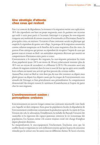 I hommes & migrations n° 1284 65
Une stratégie d’attente
chez ceux qui restent
Face à ce contexte de dégradation,la résistance à la migration mérite une explication.
30 % des répondants ont bien un projet migratoire, mais ils guettent une occasion
qui tarde à venir pour partir à l’aventure. Interrogés à ce propos, les non-migrants
évoquent une multitude de raisons nourries d’incertitudes et d’hésitation.Parmi les
principales citées, on retrouve : l’existence d’une contrainte sociale ou physique qui
empêche le répondant de quitter son village ; la pratique de la migration saisonnière
comme solution temporaire ou le bénéfice de la rente migratoire d’un des siens ; la
gestion d’une entreprise qui permet au répondant de récupérer l’argent de ceux qui
partent tout en restant au bled ; un antécédent migratoire décevant qui nourrit un
comportement d’hésitation entre partir et rester.
Contrairement à la catégorie des migrants, les non-migrants présentent les traits
d’une population jeune (30 % ont moins de 30 ans), relativement instruite (plus de
30 % ont un niveau de secondaire), et célibataire (à 50 %). On rencontre aussi une
cohorte de migrants retournés dans la zone à cause de leur âge ou après avoir installé
leurs enfants ou monté une activité qui leur procure des revenus stables.
Aujourd’hui, rester au bled ne veut donc pas du tout dire renoncer au départ, mais
plutôt penser au départ. Les départs causés par les risques de l’environnement, ceux
stimulés de l’étranger, se font généralement sans préméditation. Le comportement
démonstratif des émigrés nourrit le sentiment d’insatisfaction et l’espoir de partir
chez les non-migrants.
L’environnement oasien :
perceptions croisées
L’environnement est souvent évoqué comme une contrainte structurelle voire fatale
avec laquelle on doit composer. Ainsi, pour les populations locales, la dégradation de
l’environnement conditionne certainement la production agricole.La rareté de l’eau,
l’érosion des sols, la salinisation, l’ensablement, la maladie du Bayoud, l’invasion des
sauterelles et la régression des espaces pastoraux entravent la vie économique des
populations. Ces facteurs, même s’ils avaient toujours existé ont changé d’ampleur
depuis plusieurs décennies.
La marginalisation, le sous-équipement, l’enclavement, l’exclusion ainsi que les
conflits locaux et régionaux ne sont réellement ressentis qu’avec la prise de conscience
stimulée par le contact avec les autres sous ses différentes formes. Si l’accès à la terre,
Documenttéléchargédepuiswww.cairn.info-UniversitéMoulayIsmail--196.200.144.2-07/07/201412h43.©Citénat.del'histoiredel'immigration
Documenttéléchargédepuiswww.cairn.info-UniversitéMoulayIsmail--196.200.144.2-07/07/201412h43.©Citénat.del'histoiredel'immigration
 