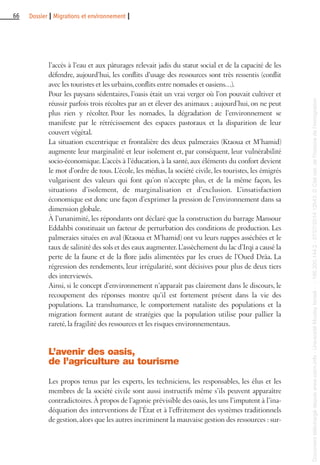 66 Dossier I Migrations et environnement I
l’accès à l’eau et aux pâturages relevait jadis du statut social et de la capacité de les
défendre, aujourd’hui, les conflits d’usage des ressources sont très ressentis (conflit
avec les touristes et les urbains,conflits entre nomades et oasiens…).
Pour les paysans sédentaires, l’oasis était un vrai verger où l’on pouvait cultiver et
réussir parfois trois récoltes par an et élever des animaux ; aujourd’hui, on ne peut
plus rien y récolter. Pour les nomades, la dégradation de l’environnement se
manifeste par le rétrécissement des espaces pastoraux et la disparition de leur
couvert végétal.
La situation excentrique et frontalière des deux palmeraies (Ktaoua et M’hamid)
augmente leur marginalité et leur isolement et, par conséquent, leur vulnérabilité
socio-économique. L’accès à l’éducation, à la santé, aux éléments du confort devient
le mot d’ordre de tous. L’école, les médias, la société civile, les touristes, les émigrés
vulgarisent des valeurs qui font qu’on n’accepte plus, et de la même façon, les
situations d’isolement, de marginalisation et d’exclusion. L’insatisfaction
économique est donc une façon d’exprimer la pression de l’environnement dans sa
dimension globale.
À l’unanimité, les répondants ont déclaré que la construction du barrage Mansour
Eddahbi constituait un facteur de perturbation des conditions de production. Les
palmeraies situées en aval (Ktaoua et M’hamid) ont vu leurs nappes asséchées et le
taux de salinité des sols et des eaux augmenter.L’assèchement du lac d’Irqi a causé la
perte de la faune et de la flore jadis alimentées par les crues de l’Oued Drâa. La
régression des rendements, leur irrégularité, sont décisives pour plus de deux tiers
des interviewés.
Ainsi, si le concept d’environnement n’apparaît pas clairement dans le discours, le
recoupement des réponses montre qu’il est fortement présent dans la vie des
populations. La transhumance, le comportement nataliste des populations et la
migration forment autant de stratégies que la population utilise pour pallier la
rareté, la fragilité des ressources et les risques environnementaux.
L’avenir des oasis,
de l’agriculture au tourisme
Les propos tenus par les experts, les techniciens, les responsables, les élus et les
membres de la société civile sont aussi instructifs même s’ils peuvent apparaître
contradictoires. À propos de l’agonie prévisible des oasis, les uns l’imputent à l’ina-
déquation des interventions de l’État et à l’effritement des systèmes traditionnels
de gestion, alors que les autres incriminent la mauvaise gestion des ressources : sur-
Documenttéléchargédepuiswww.cairn.info-UniversitéMoulayIsmail--196.200.144.2-07/07/201412h43.©Citénat.del'histoiredel'immigration
Documenttéléchargédepuiswww.cairn.info-UniversitéMoulayIsmail--196.200.144.2-07/07/201412h43.©Citénat.del'histoiredel'immigration
 