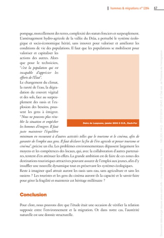 I hommes & migrations n° 1284 67
pompage,morcellement des terres,complexité des statuts fonciers et surpeuplement.
L’aménagement hydro-agricole de la vallée du Drâa, a perturbé le système écolo-
gique et socio-économique hérité, sans innover pour valoriser et améliorer les
conditions de vie des populations. Il faut que les populations se mobilisent pour
valoriser et capitaliser les
actions des autres. Alors
que pour le technicien,
“c’est la population qui est
incapable d’apprécier les
efforts de l’État”.
Le changement du climat,
la rareté de l’eau, la dégra-
dation du couvert végétal
et des sols, face au surpeu-
plement des oasis et l’ex-
plosion des besoins, pous-
sent les gens à émigrer.
“Nous ne pouvons plus réta-
blir la situation et empêcher
les hommes d’émigrer. Il faut
juste maintenir l’équilibre
minimum en recourant à d’autres activités telles que le tourisme et le cinéma, afin de
garantir de l’emploi aux gens. Il faut déclarer la fin de l’ère agricole et penser tourisme et
cinéma”, précise un élu. Les problèmes environnementaux dépassent largement les
moyens et les compétences des locaux, qui, avec la collaboration d’autres partenai-
res, tentent d’en atténuer les effets. La grande ambition est de faire de ces zones des
destinations touristiques attractives pouvant assurer de l’emploi aux jeunes,afin d’y
insuffler une nouvelle dynamique tout en préservant les systèmes écologiques.
Reste à imaginer quel attrait auront les oasis sans eau, sans agriculture et sans les
oasiens ? Les touristes et les gens du cinéma auront-ils la capacité et le savoir-faire
pour gérer la fragilité et maintenir cet héritage millénaire ?
Conclusion
Pour clore, nous pouvons dire que l’étude était une occasion de vérifier la relation
supposée entre l’environnement et la migration. Or dans notre cas, l’austérité
naturelle est une donnée structurelle.
Daira de Laayoune, janvier 2004 © D.R., Each-For
Documenttéléchargédepuiswww.cairn.info-UniversitéMoulayIsmail--196.200.144.2-07/07/201412h43.©Citénat.del'histoiredel'immigration
Documenttéléchargédepuiswww.cairn.info-UniversitéMoulayIsmail--196.200.144.2-07/07/201412h43.©Citénat.del'histoiredel'immigration
 