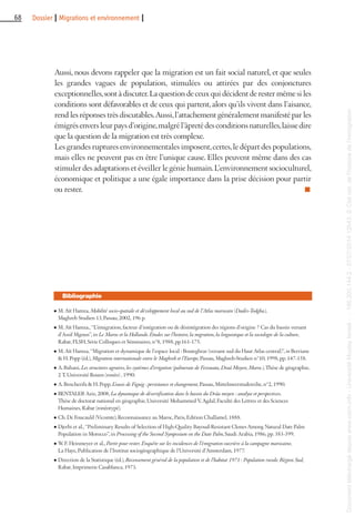 68 Dossier I Migrations et environnement I
l M. Aït Hamza, Mobilité socio-spatiale et développement local au sud de l’Atlas marocain (Dadès-Todgha),
Maghreb Studien 13, Passau, 2002, 196 p.
l M. Aït Hamza., “L’émigration, facteur d’intégration ou de désintégration des régions d’origine ? Cas du bassin versant
d’Assif Mgoun”, in Le Maroc et la Hollande. Études sur l’histoire, la migration, la linguistique et la sociologie de la culture,
Rabat, FLSH, Série Colloques et Séminaires, n°8, 1988, pp.161-175.
l M. Aït Hamza, “Migration et dynamique de l’espace local : Bouteghrar (versant sud du Haut Atlas central)”, in Berriane
& H. Popp (éd.), Migration internationale entre le Maghreb et l’Europe, Passau, Maghreb-Studien n°10, 1998, pp. 147-158.
l A. Bahani, Les structures agraires, les systèmes d’irrigation (palmeraie de Fezouata, Draâ Moyen, Maroc), Thèse de géographie,
2 T, Université Rouen (ronéo) , 1990.
l A. Bencherifa & H. Popp, L’oasis de Figuig : persistance et changement, Passau, Mittelmeerstudereihe, n°2, 1990.
l BENTALEB Aziz, 2008, La dynamique de désertification dans le bassin du Drâa moyen : analyse et perspectives.
Thèse de doctorat national en géographie, Université Mohammed V, Agdal, Faculté des Lettres et des Sciences
Humaines, Rabat (ronéotypé).
l Ch. De Foucauld (Vicomte), Reconnaissance au Maroc, Paris, Edition Challamel, 1888.
l Djerbi et al., “Preliminary Results of Selection of High-Quality Bayoud-Resistant Clones Among Natural Date Palm
Population in Morocco”, in Processing of the Second Symposium on the Date Palm, Saudi Arabia, 1986, pp. 383-399.
l W. F. Heinmeyer et al., Partir pour rester. Enquête sur les incidences de l’émigration ouvrière à la campagne marocaine,
La Haye, Publication de l’Institut sociogéographique de l’Université d’Amsterdam, 1977.
l Direction de la Statistique (éd.), Recensement général de la population et de l’habitat 1971 : Population rurale. Région Sud,
Rabat, Imprimerie Casablanca, 1973.
Bibliographie
Aussi, nous devons rappeler que la migration est un fait social naturel, et que seules
les grandes vagues de population, stimulées ou attirées par des conjonctures
exceptionnelles,sont à discuter.La question de ceux qui décident de rester même si les
conditions sont défavorables et de ceux qui partent, alors qu’ils vivent dans l’aisance,
rend les réponses très discutables.Aussi,l’attachement généralement manifesté par les
émigrésenversleurpaysd’origine,malgrél’âpretédesconditionsnaturelles,laissedire
que la question de la migration est très complexe.
Les grandes ruptures environnementales imposent,certes,le départ des populations,
mais elles ne peuvent pas en être l’unique cause. Elles peuvent même dans des cas
stimuler des adaptations et éveiller le génie humain.L’environnement socioculturel,
économique et politique a une égale importance dans la prise décision pour partir
ou rester. n
Documenttéléchargédepuiswww.cairn.info-UniversitéMoulayIsmail--196.200.144.2-07/07/201412h43.©Citénat.del'histoiredel'immigration
Documenttéléchargédepuiswww.cairn.info-UniversitéMoulayIsmail--196.200.144.2-07/07/201412h43.©Citénat.del'histoiredel'immigration
 